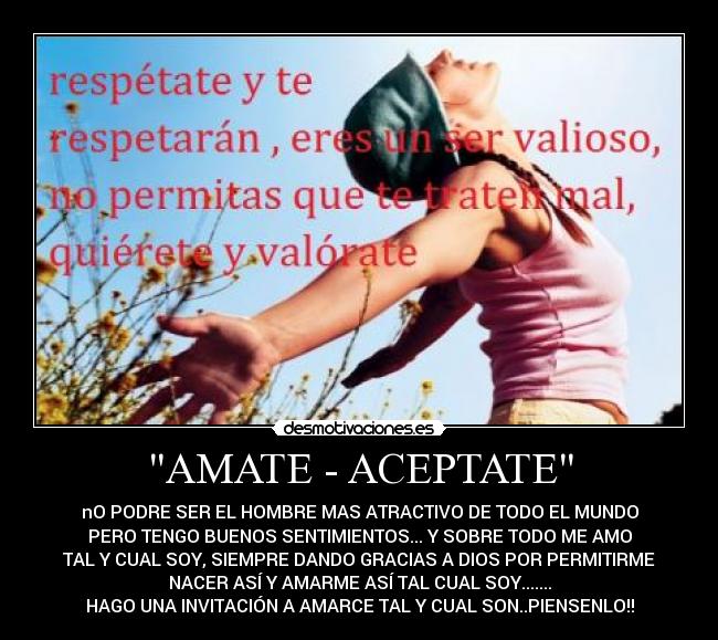 AMATE - ACEPTATE - nO PODRE SER EL HOMBRE MAS ATRACTIVO DE TODO EL MUNDO
PERO TENGO BUENOS SENTIMIENTOS... Y SOBRE TODO ME AMO
TAL Y CUAL SOY, SIEMPRE DANDO GRACIAS A DIOS POR PERMITIRME
NACER ASÍ Y AMARME ASÍ TAL CUAL SOY.......
HAGO UNA INVITACIÓN A AMARCE TAL Y CUAL SON..PIENSENLO!!