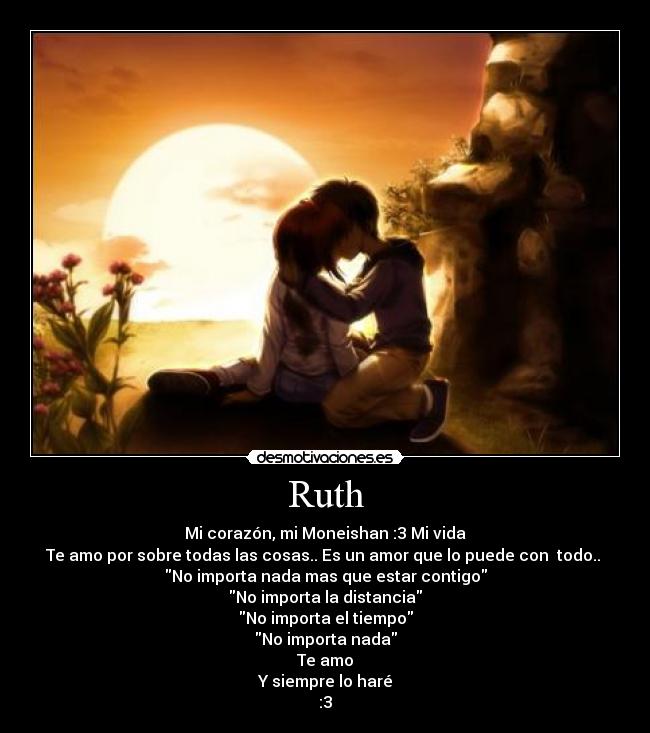 Ruth - Mi corazón, mi Moneishan :3 Mi vida
Te amo por sobre todas las cosas.. Es un amor que lo puede con todo..
No importa nada mas que estar contigo
No importa la distancia
No importa el tiempo
No importa nada
Te amo
Y siempre lo haré
:3