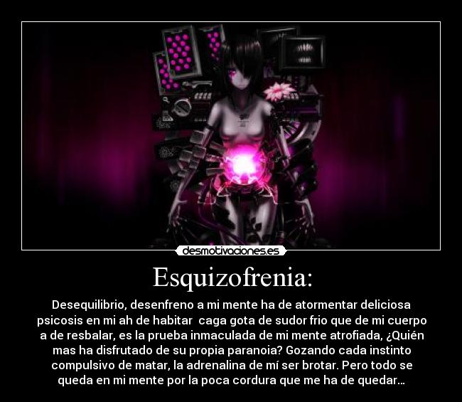 Esquizofrenia: - Desequilibrio, desenfreno a mi mente ha de atormentar deliciosa
psicosis en mi ah de habitar  caga gota de sudor frio que de mi cuerpo
a de resbalar, es la prueba inmaculada de mi mente atrofiada, ¿Quién
mas ha disfrutado de su propia paranoia? Gozando cada instinto
compulsivo de matar, la adrenalina de mí ser brotar. Pero todo se
queda en mi mente por la poca cordura que me ha de quedar…