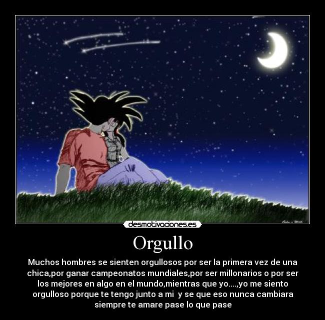 Orgullo - Muchos hombres se sienten orgullosos por ser la primera vez de una
chica,por ganar campeonatos mundiales,por ser millonarios o por ser
los mejores en algo en el mundo,mientras que yo....,yo me siento
orgulloso porque te tengo junto a mi y se que eso nunca cambiara
siempre te amare pase lo que pase