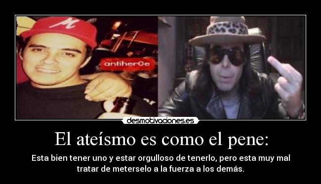 El ateísmo es como el pene: - Esta bien tener uno y estar orgulloso de tenerlo, pero esta muy mal
tratar de meterselo a la fuerza a los demás.