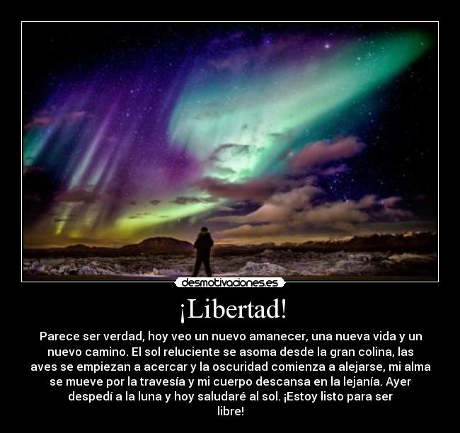 ¡Libertad! - Parece ser verdad, hoy veo un nuevo amanecer, una nueva vida y un
nuevo camino. El sol reluciente se asoma desde la gran colina, las
aves se empiezan a acercar y la oscuridad comienza a alejarse, mi alma
se mueve por la travesía y mi cuerpo descansa en la lejanía. Ayer
despedí a la luna y hoy saludaré al sol. ¡Estoy listo para ser
libre!