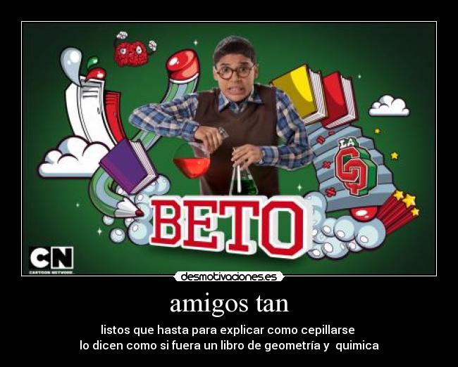 amigos tan - listos que hasta para explicar como cepillarse
lo dicen como si fuera un libro de geometría y quimica