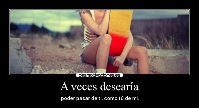 A veces desearía - poder pasar de ti, como tú de mi.