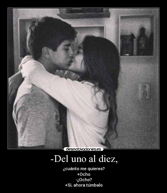 -Del uno al diez, - ¿cuánto me quieres?
+Ocho
-¿Ocho?
+Si, ahora túmbalo