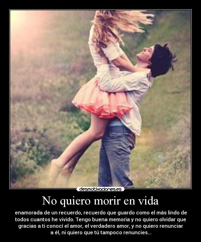 No quiero morir en vida - enamorada de un recuerdo, recuerdo que guardo como el más lindo de
todos cuantos he vivido. Tengo buena memoria y no quiero olvidar que
gracias a ti conocí el amor, el verdadero amor, y no quiero renunciar
a él, ni quiero que tú tampoco renuncies...