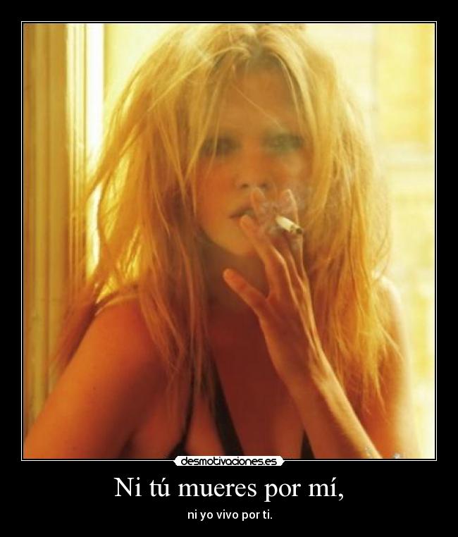 Ni tú mueres por mí, - ni yo vivo por ti.