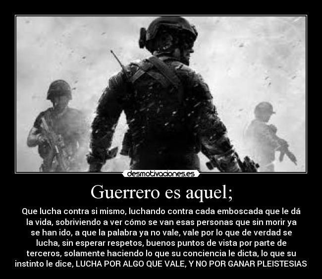 Guerrero es aquel; - Que lucha contra si mismo, luchando contra cada emboscada que le dá
la vida, sobriviendo a ver cómo se van esas personas que sin morir ya
se han ido, a que la palabra ya no vale, vale por lo que de verdad se
lucha, sin esperar respetos, buenos puntos de vista por parte de
terceros, solamente haciendo lo que su conciencia le dicta, lo que su
instinto le dice, LUCHA POR ALGO QUE VALE, Y NO POR GANAR PLEISTESIAS!