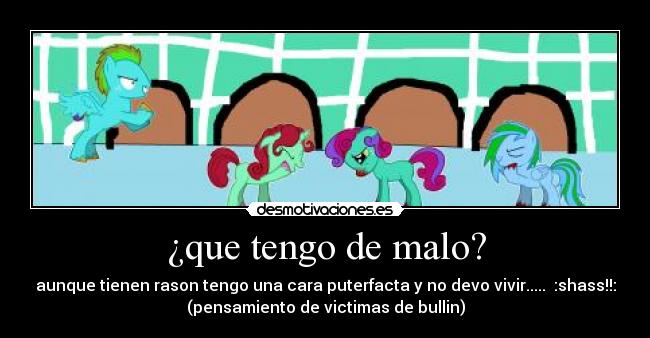 ¿que tengo de malo? - aunque tienen rason tengo una cara puterfacta y no devo vivir..... :shass!!:
(pensamiento de victimas de bullin)
