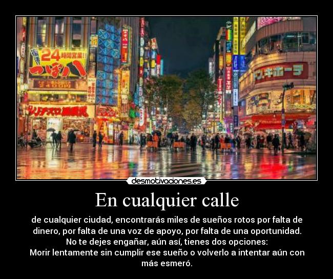 En cualquier calle - de cualquier ciudad, encontrarás miles de sueños rotos por falta de
dinero, por falta de una voz de apoyo, por falta de una oportunidad.
No te dejes engañar, aún así, tienes dos opciones:
Morir lentamente sin cumplir ese sueño o volverlo a intentar aún con
más esmeró.