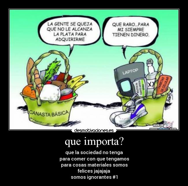 que importa? - que la sociedad no tenga
para comer con que tengamos
para cosas materiales somos
felices jajajaja
somos ignorantes #1