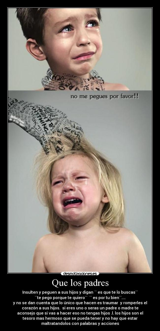 Que los padres - Insulten y peguen a sus hijos y digan `` es que te lo buscas``
``te pego porque te quiero``  `` es por tu bien``....
y no se dan cuenta que lo único que hacen es traumar  y romperles el
corazón a sus hijos.  si eres uno o seras un padre o madre te
aconsejo que si vas a hacer eso no tengas hijos .l. los hijos son el
tesoro mas hermoso que se pueda tener y no hay que estar
maltratandolos con palabras y acciones