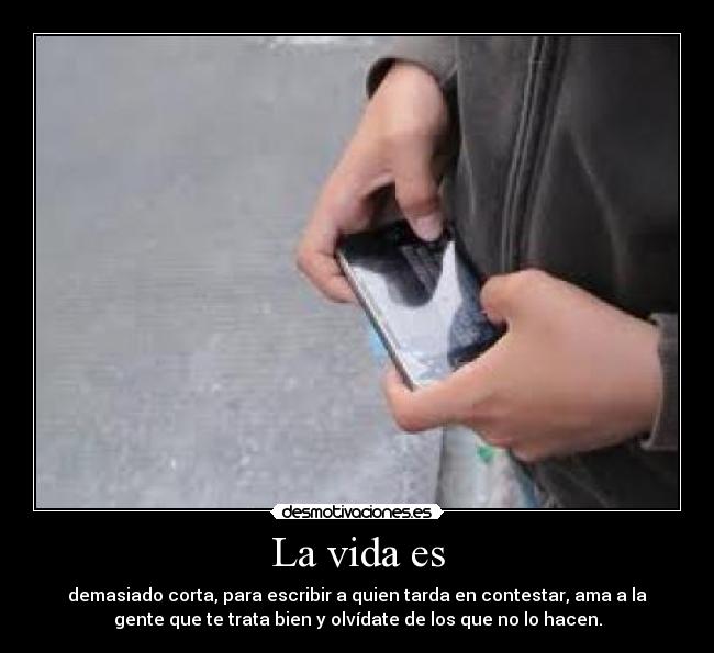 La vida es - demasiado corta, para escribir a quien tarda en contestar, ama a la
gente que te trata bien y olvídate de los que no lo hacen.