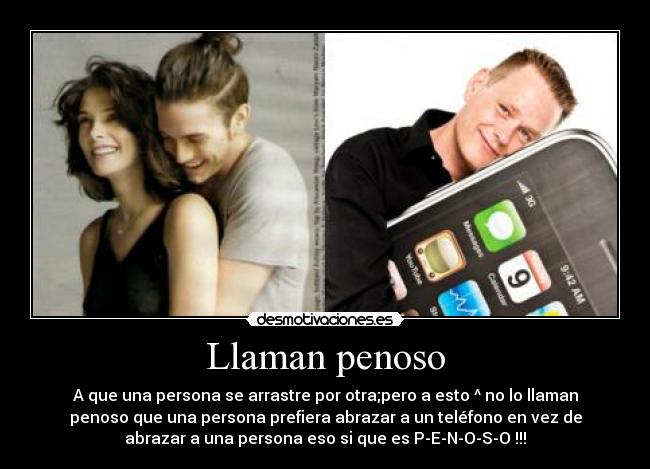 Llaman penoso - A que una persona se arrastre por otra;pero a esto ^ no lo llaman
penoso que una persona prefiera abrazar a un teléfono en vez de
abrazar a una persona eso si que es P-E-N-O-S-O !!!