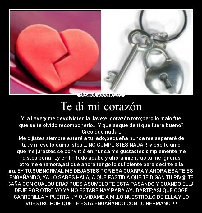 Te di mi corazón - Y la llave;y me devolvistes la llave;el corazón roto;pero lo malo fue
que se te olvido recomponerlo... Y que saque de ti que fuera bueno?
Creo que nada...
Me dijistes siempre estaré a tu lado,pequeña nunca me separaré de
ti... y ni eso lo cumplistes ... NO CUMPLISTES NADA !!  y ese te amo
que me jurastes se convirtió en nunca me gustastes,simplemente me
distes pena ....y en fin todo acabo y ahora mientras tu me ignoras
otro me enamora,asi que ahora tengo lo suficiente para decirte a la
cara: EY TU,SUBNORMAL ME DEJASTES POR ESA GUARRA Y AHORA ESA TE ESTA
ENGAÑANDO, YA LO SABES HALA, A QUE FASTIDIA QUE TE DIGAN TU PIV@ TE
ENGAÑA CON CUALQUIERA? PUES ASUMELO TE ESTA PASANDO Y CUANDO ELLA TE
DEJE POR OTRO YO YA NO ESTARÉ HAY PARA AYUDARTE;ASÍ QUE COGE
CARRERILLA Y PUERTA... Y OLVIDAME A MI,LO NUESTRO,LO DE ELLA,Y LO
VUESTRO POR QUE TE ESTA ENGAÑANDO CON TU HERMANO  !!!