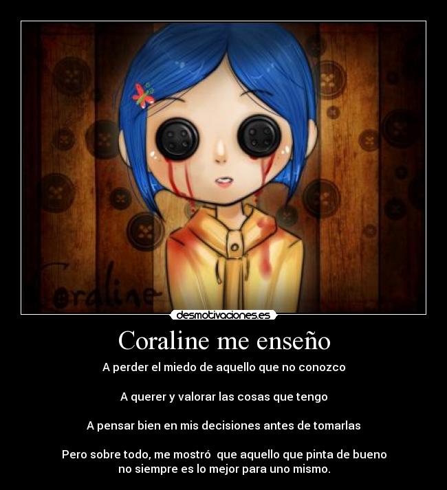 Coraline me enseño - A perder el miedo de aquello que no conozco

A querer y valorar las cosas que tengo

A pensar bien en mis decisiones antes de tomarlas

Pero sobre todo, me mostró  que aquello que pinta de bueno
no siempre es lo mejor para uno mismo.