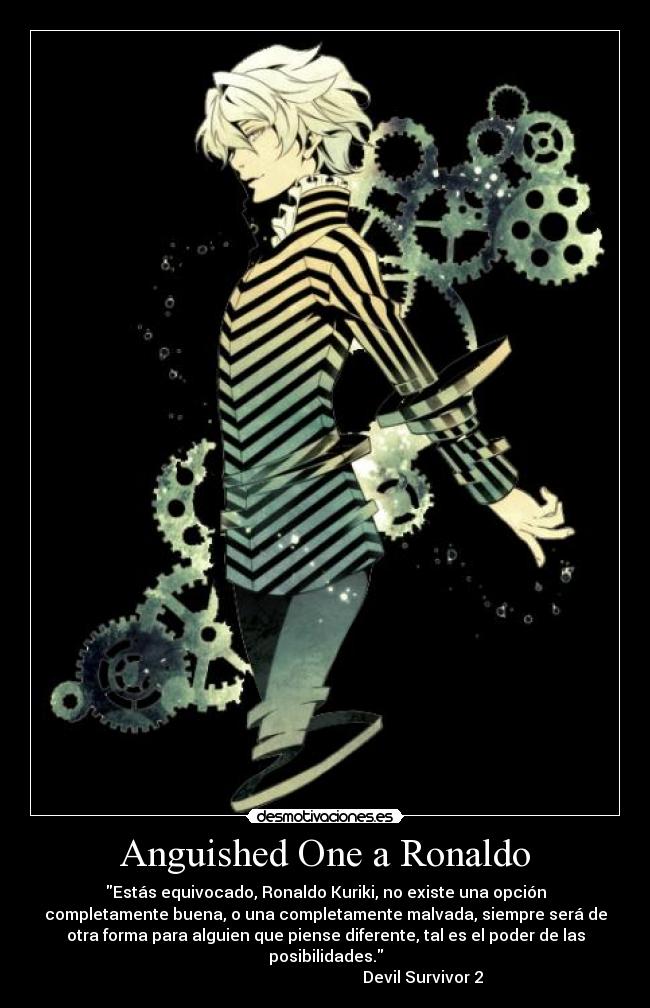 Anguished One a Ronaldo - Estás equivocado, Ronaldo Kuriki, no existe una opción
completamente buena, o una completamente malvada, siempre será de
otra forma para alguien que piense diferente, tal es el poder de las
posibilidades.
                                                 Devil Survivor 2