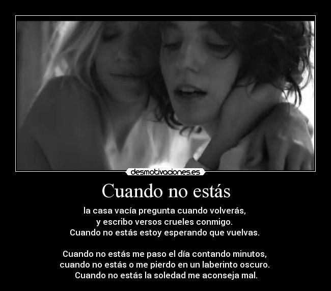 Cuando no estás - la casa vacía pregunta cuando volverás,
y escribo versos crueles conmigo.
Cuando no estás estoy esperando que vuelvas.
Cuando no estás me paso el día contando minutos,
cuando no estás o me pierdo en un laberinto oscuro.
Cuando no estás la soledad me aconseja mal.