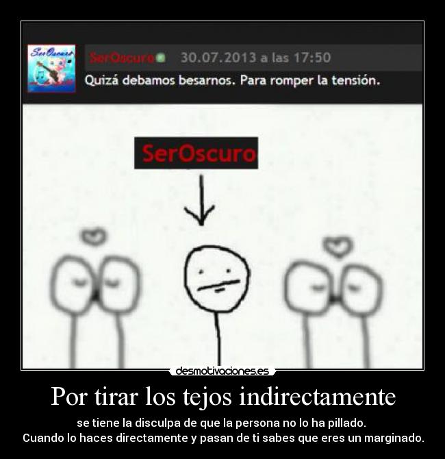 Por tirar los tejos indirectamente - se tiene la disculpa de que la persona no lo ha pillado.
Cuando lo haces directamente y pasan de ti sabes que eres un marginado.