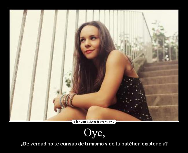 Oye, - ¿De verdad no te cansas de ti mismo y de tu patética existencia?
