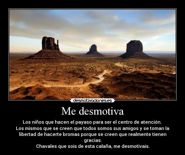 Me desmotiva - Los niños que hacen el payaso para ser el centro de atención.
Los mismos que se creen que todos somos sus amigos y se toman la
libertad de hacerte bromas porque se creen que realmente tienen
gracias.
Chavales que sois de esta calaña, me desmotivais.