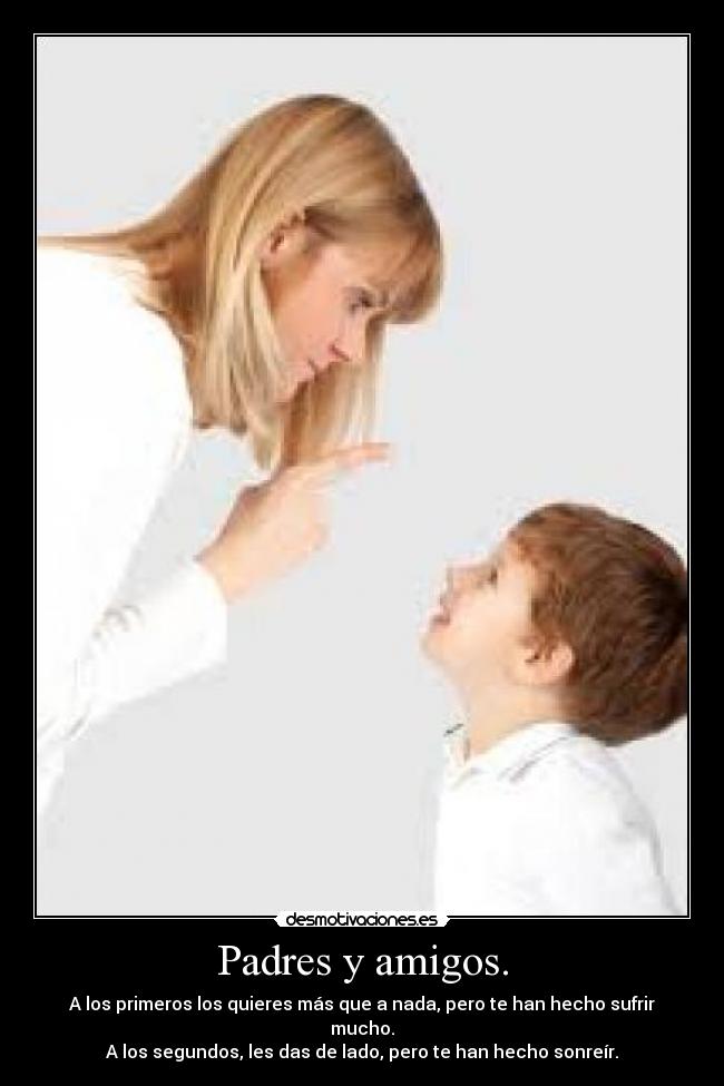 Padres y amigos. - A los primeros los quieres más que a nada, pero te han hecho sufrir mucho.
A los segundos, les das de lado, pero te han hecho sonreír.