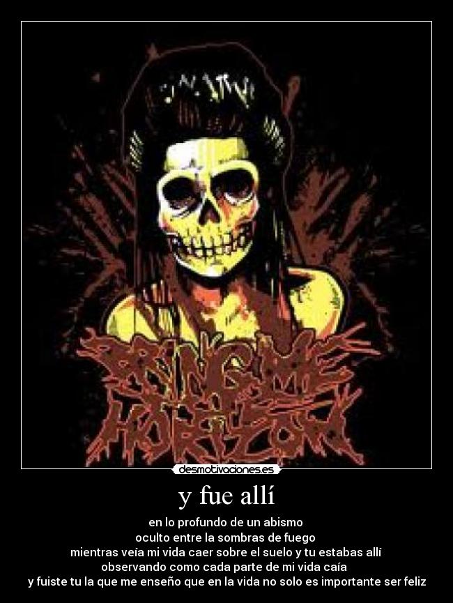 y fue allí - en lo profundo de un abismo
oculto entre la sombras de fuego
mientras veía mi vida caer sobre el suelo y tu estabas allí
observando como cada parte de mi vida caía
y fuiste tu la que me enseño que en la vida no solo es importante ser feliz