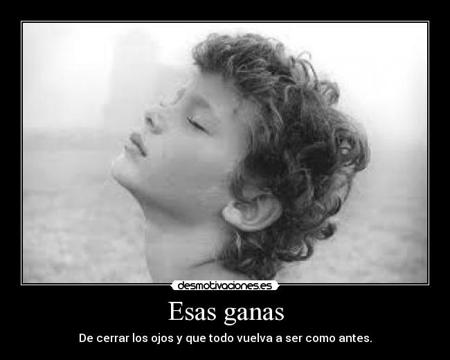 Esas ganas - De cerrar los ojos y que todo vuelva a ser como antes.