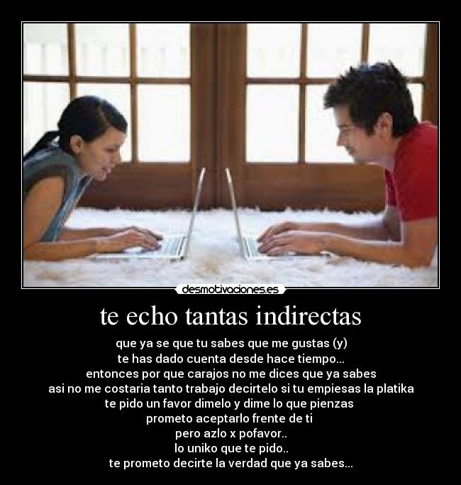 te echo tantas indirectas - que ya se que tu sabes que me gustas (y)
te has dado cuenta desde hace tiempo...
entonces por que carajos no me dices que ya sabes
asi no me costaria tanto trabajo decirtelo si tu empiesas la platika
te pido un favor dimelo y dime lo que pienzas
prometo aceptarlo frente de ti
pero azlo x pofavor..
lo uniko que te pido..
te prometo decirte la verdad que ya sabes...