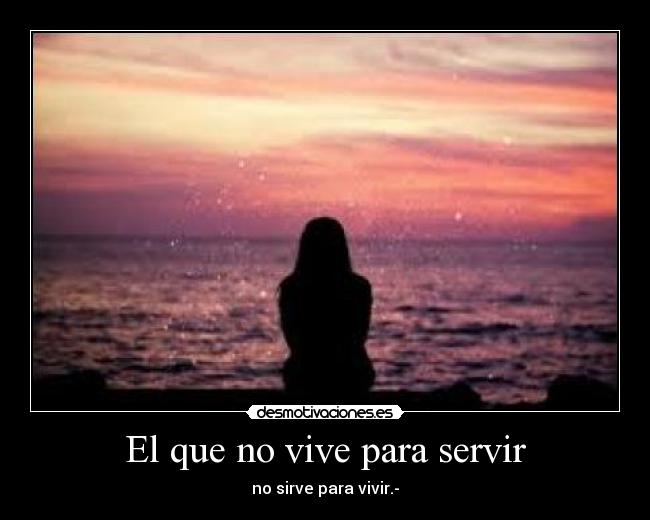 El que no vive para servir - no sirve para vivir.-