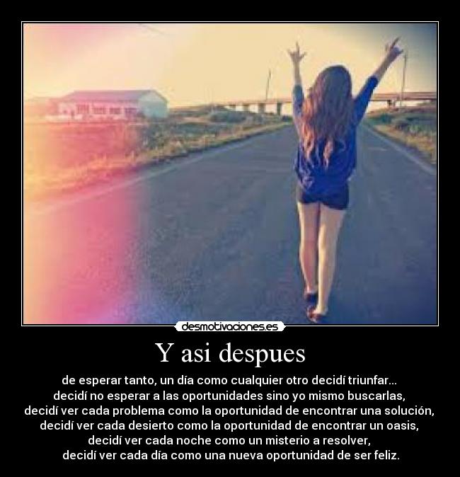 Y asi despues - de esperar tanto, un día como cualquier otro decidí triunfar...
decidí no esperar a las oportunidades sino yo mismo buscarlas,
decidí ver cada problema como la oportunidad de encontrar una solución,
decidí ver cada desierto como la oportunidad de encontrar un oasis,
decidí ver cada noche como un misterio a resolver,
decidí ver cada día como una nueva oportunidad de ser feliz.