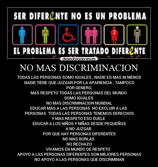 NO MAS DISCRIMINACION - TODAS LAS PERSONAS SOMO IGUALES , NADIE ES MAS NI MENOS
NADIE TIENE QUE JUZGAR POR LA APARIENCIA , TAMPOCO
POR GENERO,
MAS RESPETO TODAS LAS PERSONAS DEL MUNDO 
SOMO IGUALES 
NO MAS DISCRIMINACION MUNDIAL
EDUCAR MAS A LAS PERSONAS  NO EXCLUIR A LAS 
PERSONAS  TODAS LAS PERSONAS TENEMOS DERECHOS
Y MAS RESPETO ESO DUELE 
EDUCAR A LOS NIÑOS Y NIÑAS DESDE PEQUEÑOS
A NO JUZGAR 
POR QUE HAY PERSONAS DIFERENTES
NO MAS BURLAS 
NO RECHAZO
VIVAMOS EN MUNDO DE RESPETO  
APOYO A LAS PERSONAS DIFERENTES SON MEJORES PERSONAS
NO APOYO A LAS PERSONAS QUE DISCRIMINAN