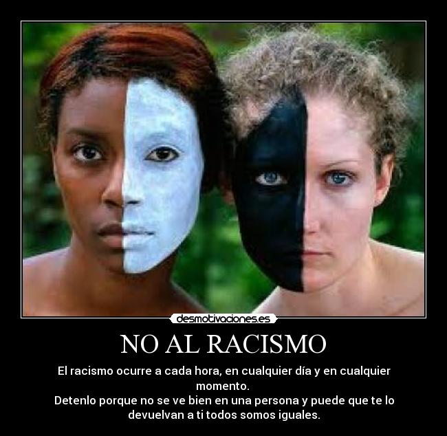 NO AL RACISMO - El racismo ocurre a cada hora, en cualquier día y en cualquier
momento.
Detenlo porque no se ve bien en una persona y puede que te lo
devuelvan a ti todos somos iguales.