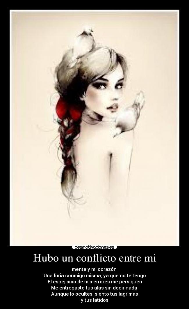 Hubo un conflicto entre mi - mente y mi corazón 
Una furia conmigo misma, ya que no te tengo
El espejismo de mis errores me persiguen
Me entregaste tus alas sin decir nada 
Aunque lo ocultes, siento tus lagrimas
y tus latidos