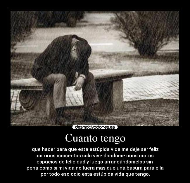 Cuanto tengo - que hacer para que esta estúpida vida me deje ser feliz
por unos momentos solo vive dándome unos cortos
espacios de felicidad y luego arrancándomelos sin
pena como si mi vida no fuera mas que una basura para ella
por todo eso odio esta estúpida vida que tengo.