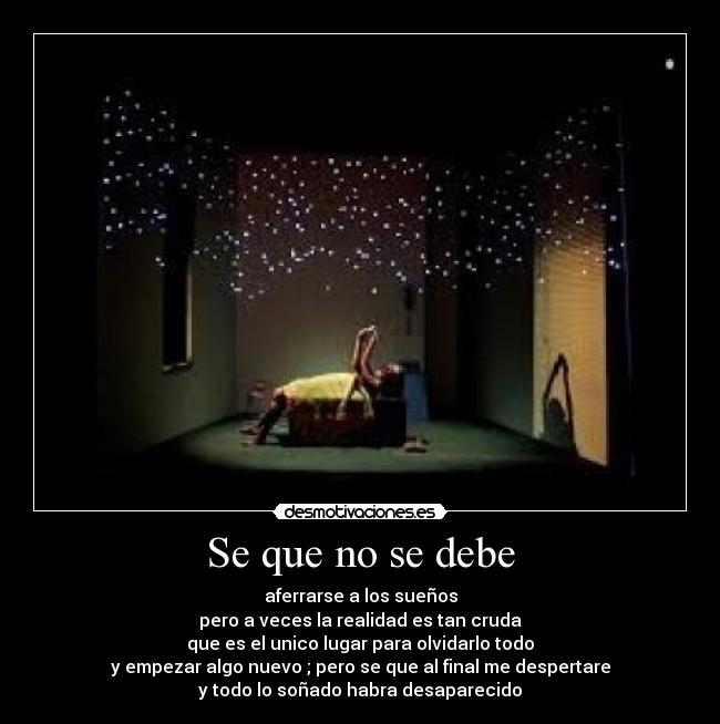 Se que no se debe - aferrarse a los sueños
pero a veces la realidad es tan cruda
que es el unico lugar para olvidarlo todo
y empezar algo nuevo ; pero se que al final me despertare
y todo lo soñado habra desaparecido