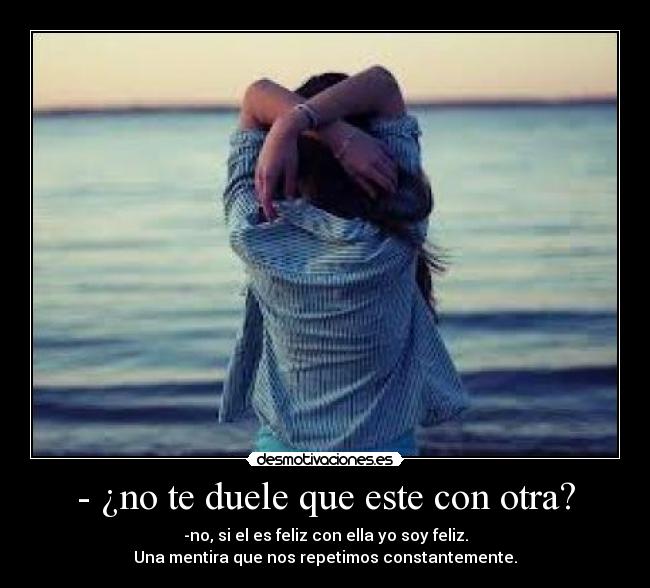 - ¿no te duele que este con otra? - -no, si el es feliz con ella yo soy feliz.
Una mentira que nos repetimos constantemente.