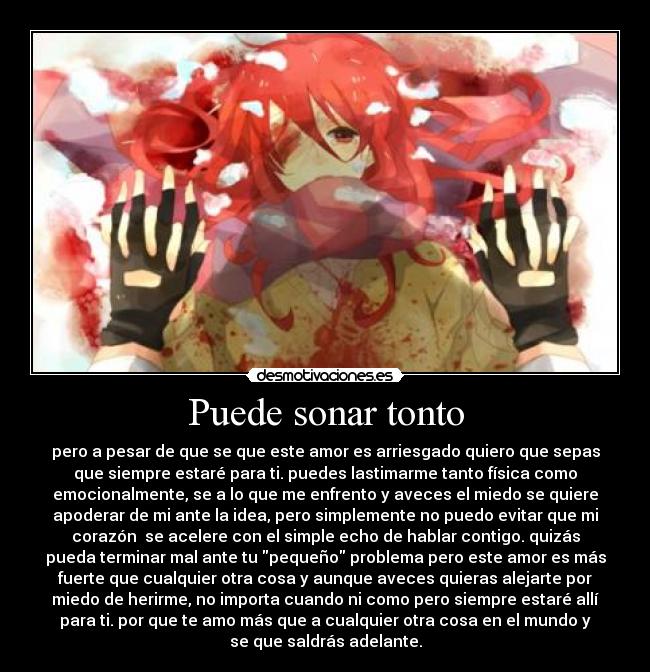 Puede sonar tonto - pero a pesar de que se que este amor es arriesgado quiero que sepas
que siempre estaré para ti. puedes lastimarme tanto física como
emocionalmente, se a lo que me enfrento y aveces el miedo se quiere
apoderar de mi ante la idea, pero simplemente no puedo evitar que mi
corazón se acelere con el simple echo de hablar contigo. quizás
pueda terminar mal ante tu pequeño problema pero este amor es más
fuerte que cualquier otra cosa y aunque aveces quieras alejarte por
miedo de herirme, no importa cuando ni como pero siempre estaré allí
para ti. por que te amo más que a cualquier otra cosa en el mundo y
se que saldrás adelante.