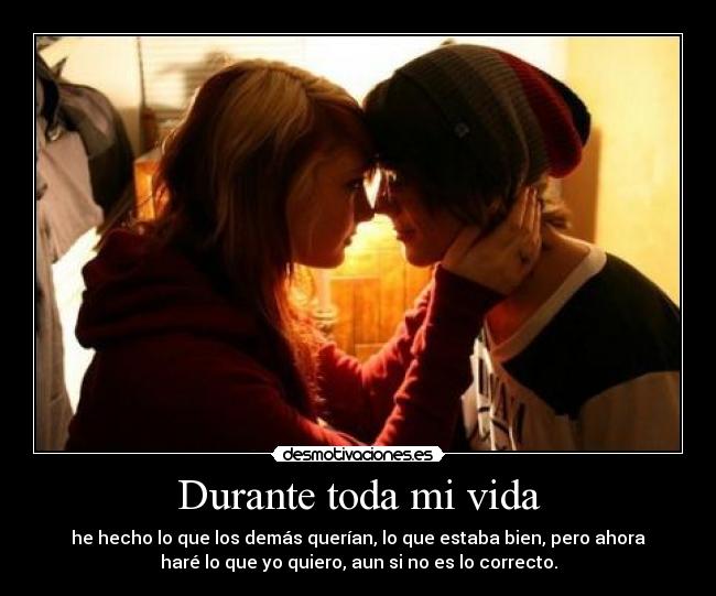 Durante toda mi vida - he hecho lo que los demás querían, lo que estaba bien, pero ahora
haré lo que yo quiero, aun si no es lo correcto.