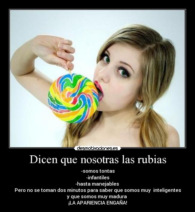 Dicen que nosotras las rubias - -somos tontas
-infantiles
-hasta manejables
Pero no se toman dos minutos para saber que somos muy inteligentes
y que somos muy madura
¡LA APARIENCIA ENGAÑA!