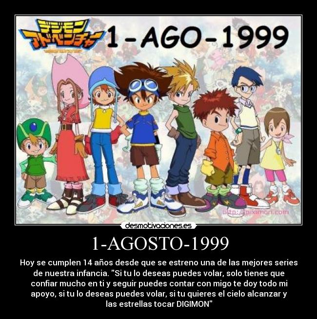 1-AGOSTO-1999 - Hoy se cumplen 14 años desde que se estreno una de las mejores series
de nuestra infancia. Si tu lo deseas puedes volar, solo tienes que
confiar mucho en ti y seguir puedes contar con migo te doy todo mi
apoyo, si tu lo deseas puedes volar, si tu quieres el cielo alcanzar y
las estrellas tocar DIGIMON