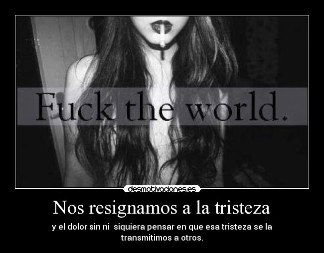 Nos resignamos a la tristeza - y el dolor sin ni  siquiera pensar en que esa tristeza se la transmitimos a otros.