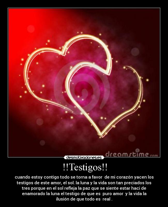 !!Testigos!! - cuando estoy contigo todo se torna a favor  de mi corazón yacen los
testigos de este amor, el sol. la luna y la vida son tan preciados los
tres porque en el sol refleja la paz que se siente estar haci de
enamorado la luna el testigo de que es  puro amor  y la vida la
ilusión de que todo es  real .