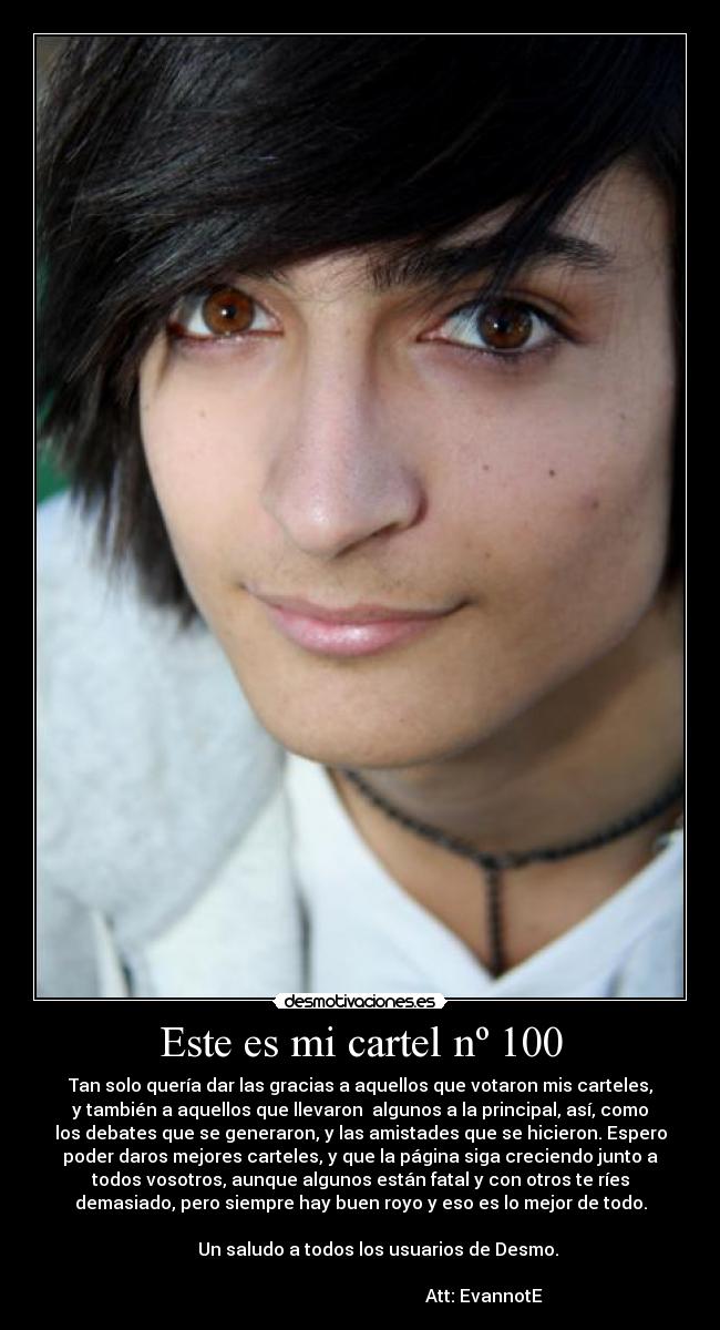 Este es mi cartel nº 100 - Tan solo quería dar las gracias a aquellos que votaron mis carteles,
y también a aquellos que llevaron  algunos a la principal, así, como
los debates que se generaron, y las amistades que se hicieron. Espero
poder daros mejores carteles, y que la página siga creciendo junto a
todos vosotros, aunque algunos están fatal y con otros te ríes
demasiado, pero siempre hay buen royo y eso es lo mejor de todo.
                                                                      
        Un saludo a todos los usuarios de Desmo.
                                                                      
                                                        Att: EvannotE