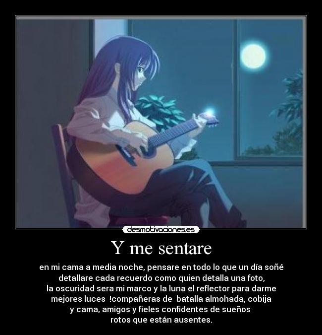 Y me sentare - en mi cama a media noche, pensare en todo lo que un día soñé
detallare cada recuerdo como quien detalla una foto,
la oscuridad sera mi marco y la luna el reflector para darme
mejores luces !compañeras de batalla almohada, cobija
y cama, amigos y fieles confidentes de sueños
rotos que están ausentes.