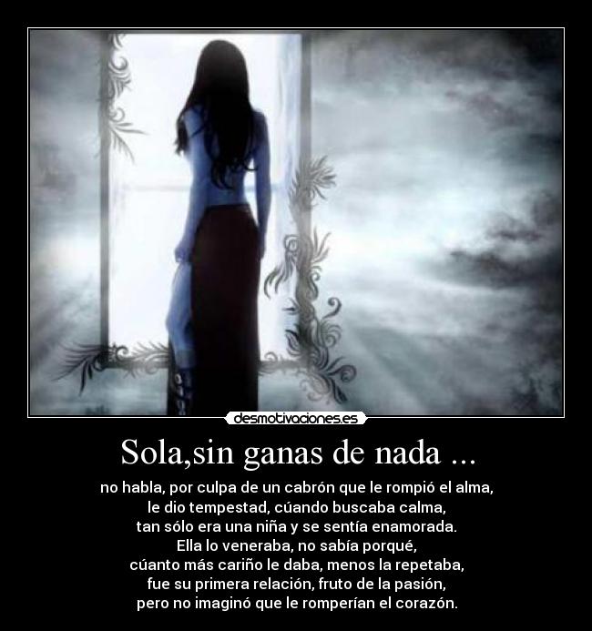 Sola,sin ganas de nada ... - no habla, por culpa de un cabrón que le rompió el alma,
le dio tempestad, cúando buscaba calma,
tan sólo era una niña y se sentía enamorada.
Ella lo veneraba, no sabía porqué,
cúanto más cariño le daba, menos la repetaba,
fue su primera relación, fruto de la pasión,
pero no imaginó que le romperían el corazón.