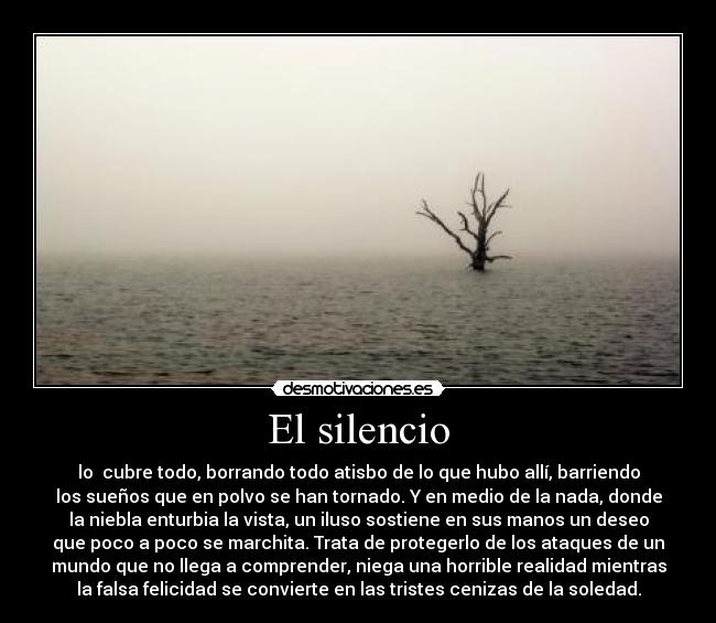 El silencio - lo  cubre todo, borrando todo atisbo de lo que hubo allí, barriendo
los sueños que en polvo se han tornado. Y en medio de la nada, donde
la niebla enturbia la vista, un iluso sostiene en sus manos un deseo
que poco a poco se marchita. Trata de protegerlo de los ataques de un
mundo que no llega a comprender, niega una horrible realidad mientras
la falsa felicidad se convierte en las tristes cenizas de la soledad.