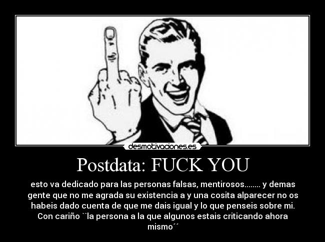 Postdata: FUCK YOU - esto va dedicado para las personas falsas, mentirosos........ y demas
gente que no me agrada su existencia a y una cosita alparecer no os
habeis dado cuenta de que me dais igual y lo que penseis sobre mi.
Con cariño ``la persona a la que algunos estais criticando ahora
mismo´´
