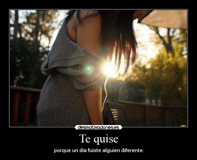Te quise - porque un día fuiste alguien diferente.