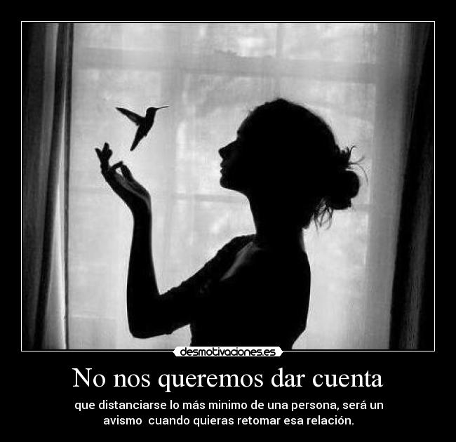No nos queremos dar cuenta - que distanciarse lo más minimo de una persona, será un
avismo cuando quieras retomar esa relación.